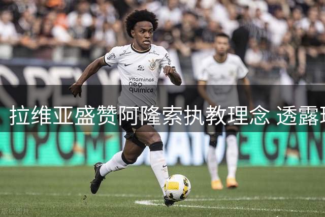 拉维亚盛赞阿隆索执教理念 透露球队心态显著提升